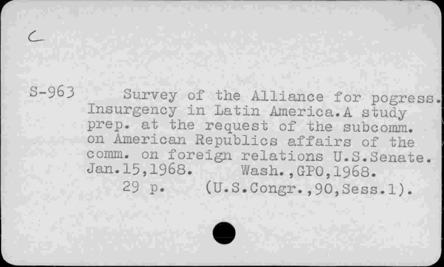 ﻿963 Survey of the Alliance for pogress. Insurgency in Latin America.A study prep, at the request of the subcomm, on American Republics affairs of the comm, on foreign relations U.S.Senate. Jan.15,1968. Wash.,GPO,1968.
29 p. (U.S.Congr.,90,Sees.1).